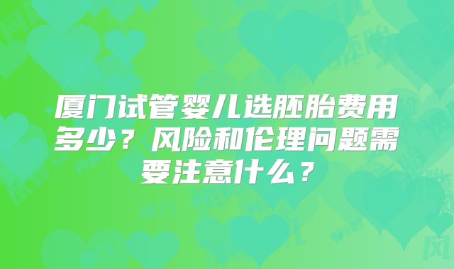 厦门试管婴儿选胚胎费用多少？风险和伦理问题需要注意什么？
