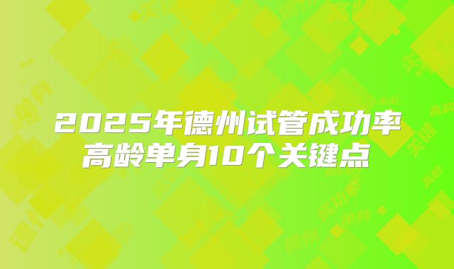2025年德州试管成功率高龄单身10个关键点