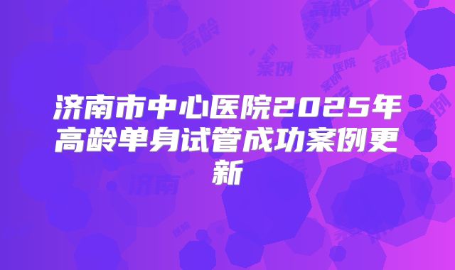 济南市中心医院2025年高龄单身试管成功案例更新
