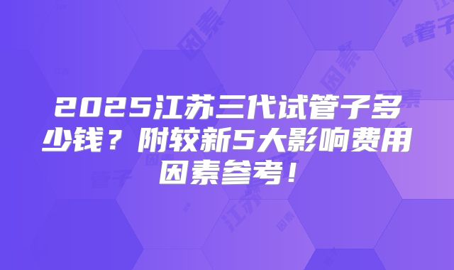 2025江苏三代试管子多少钱？附较新5大影响费用因素参考！
