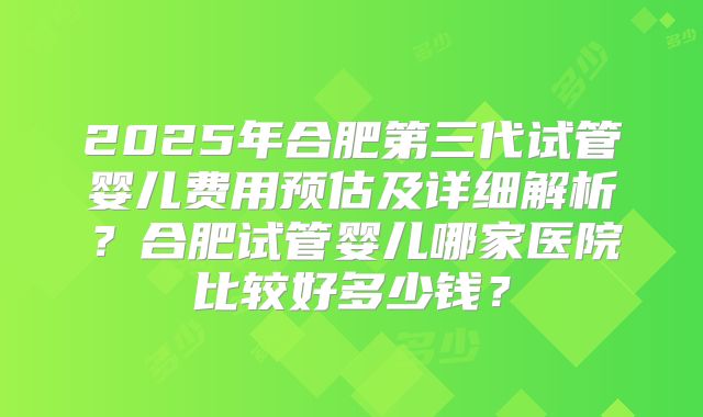 2025年合肥第三代试管婴儿费用预估及详细解析？合肥试管婴儿哪家医院比较好多少钱？