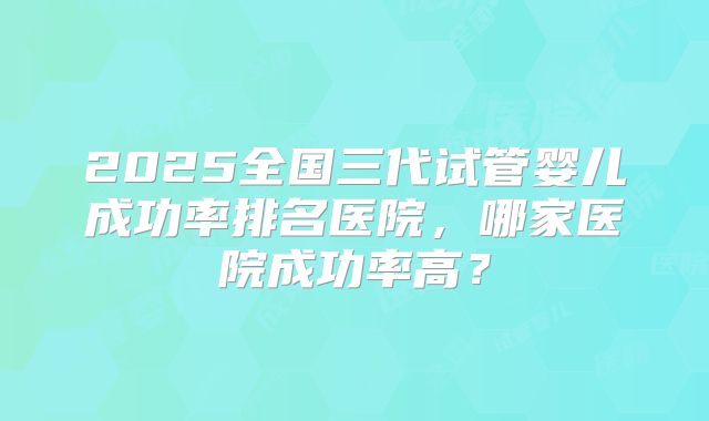 2025全国三代试管婴儿成功率排名医院，哪家医院成功率高？