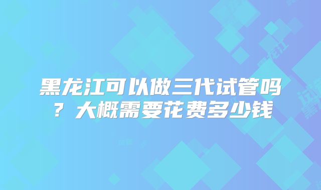 黑龙江可以做三代试管吗？大概需要花费多少钱
