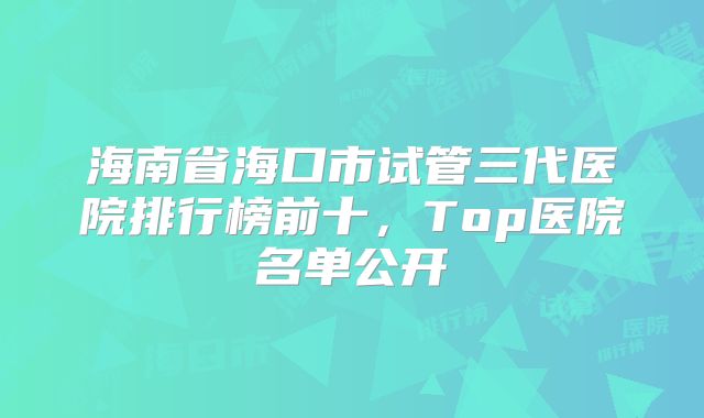 海南省海口市试管三代医院排行榜前十，Top医院名单公开