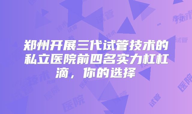 郑州开展三代试管技术的私立医院前四名实力杠杠滴，你的选择
