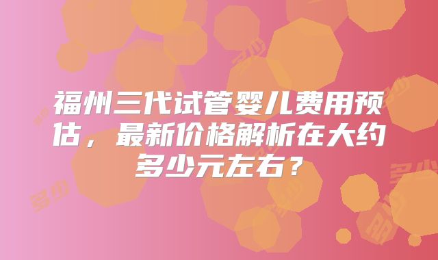 福州三代试管婴儿费用预估，最新价格解析在大约多少元左右？