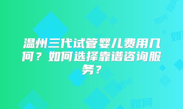 温州三代试管婴儿费用几何？如何选择靠谱咨询服务？