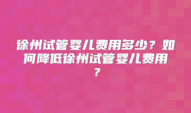 徐州试管婴儿费用多少？如何降低徐州试管婴儿费用？