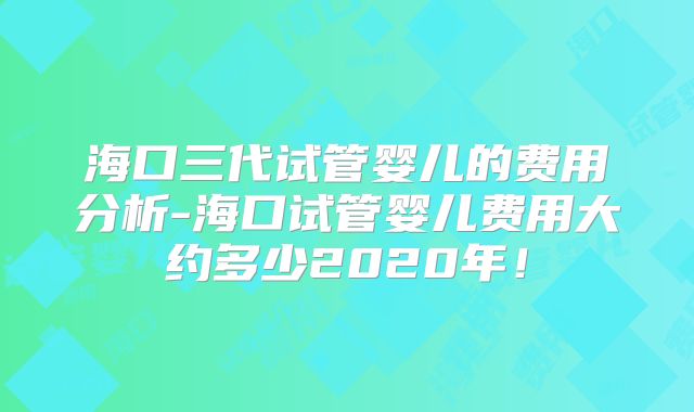 海口三代试管婴儿的费用分析-海口试管婴儿费用大约多少2020年！