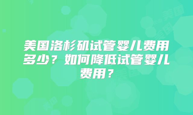 美国洛杉矶试管婴儿费用多少？如何降低试管婴儿费用？