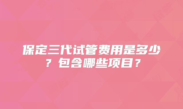 保定三代试管费用是多少？包含哪些项目？