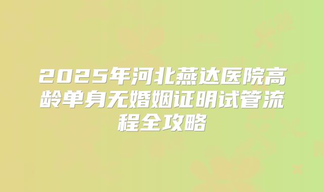 2025年河北燕达医院高龄单身无婚姻证明试管流程全攻略