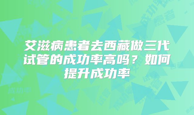 艾滋病患者去西藏做三代试管的成功率高吗？如何提升成功率