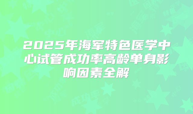 2025年海军特色医学中心试管成功率高龄单身影响因素全解