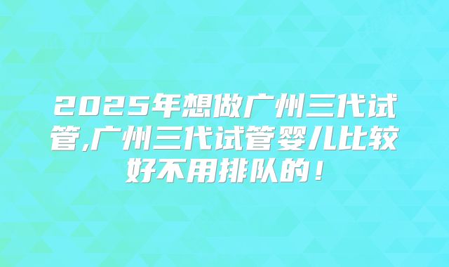 2025年想做广州三代试管,广州三代试管婴儿比较好不用排队的！