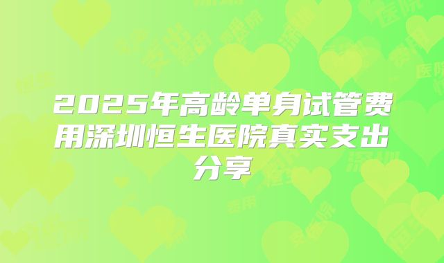 2025年高龄单身试管费用深圳恒生医院真实支出分享