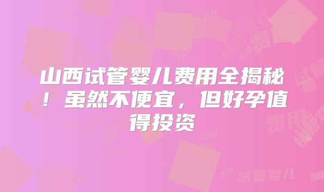 山西试管婴儿费用全揭秘！虽然不便宜，但好孕值得投资