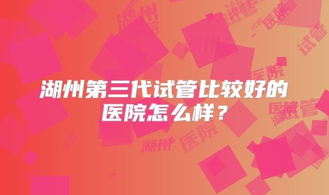 湖州第三代试管比较好的医院怎么样？