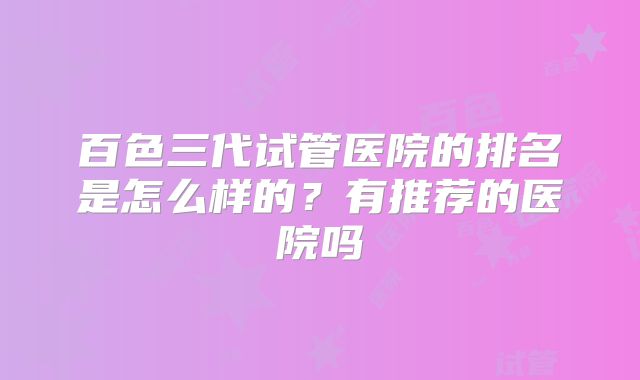 百色三代试管医院的排名是怎么样的？有推荐的医院吗
