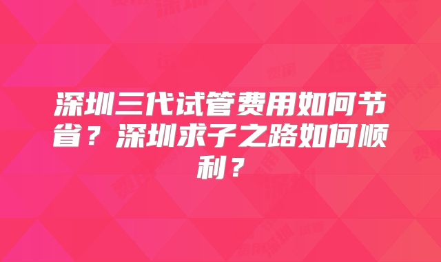 深圳三代试管费用如何节省？深圳求子之路如何顺利？