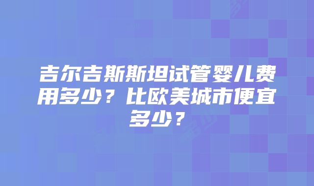 吉尔吉斯斯坦试管婴儿费用多少？比欧美城市便宜多少？