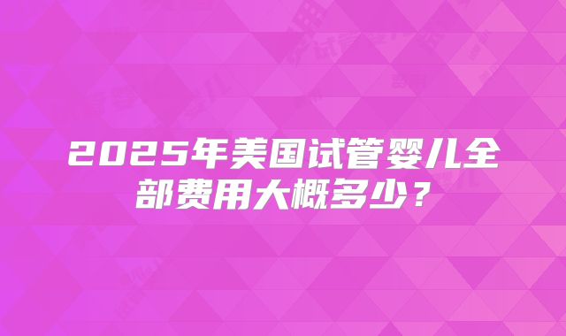 2025年美国试管婴儿全部费用大概多少？