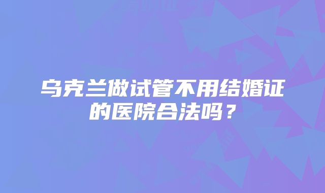 乌克兰做试管不用结婚证的医院合法吗？