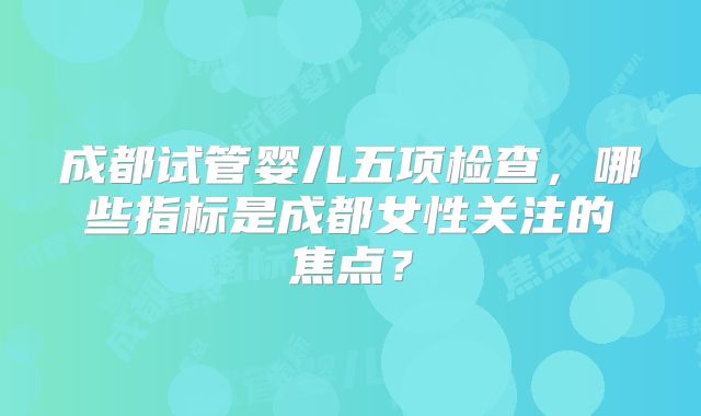 成都试管婴儿五项检查,哪些指标是成都女性关注的焦点?