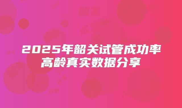 2025年韶关试管成功率高龄真实数据分享