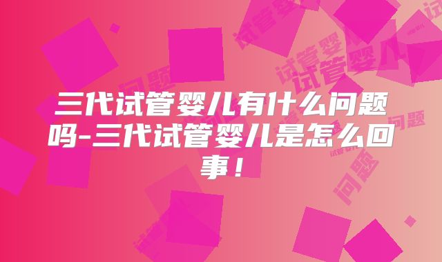 三代试管婴儿有什么问题吗-三代试管婴儿是怎么回事!