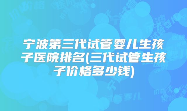 宁波第三代试管婴儿生孩子医院排名(三代试管生孩子价格多少钱)