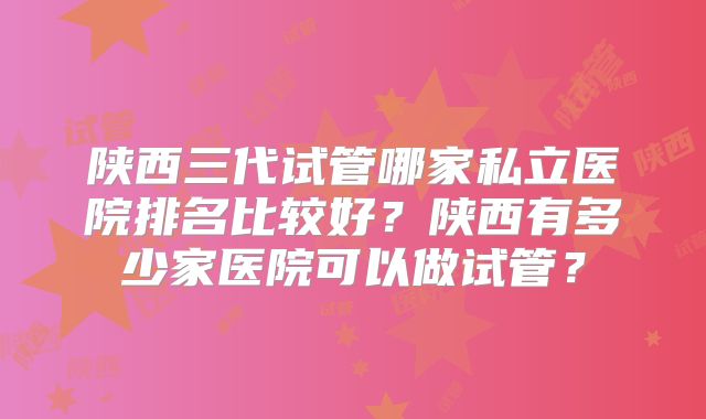 陕西三代试管哪家私立医院排名比较好？陕西有多少家医院可以做试管？