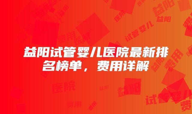 益阳试管婴儿医院最新排名榜单，费用详解
