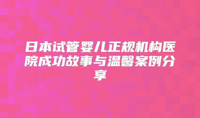 日本试管婴儿正规机构医院成功故事与温馨案例分享