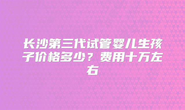 长沙第三代试管婴儿生孩子价格多少？费用十万左右