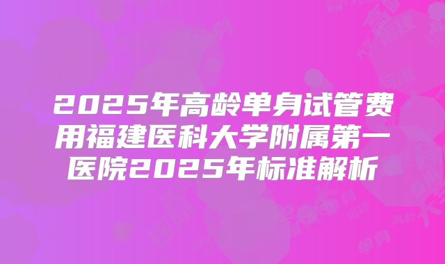 2025年高龄单身试管费用福建医科大学附属第一医院2025年标准解析