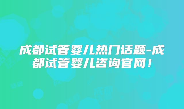 成都试管婴儿热门话题-成都试管婴儿咨询官网！