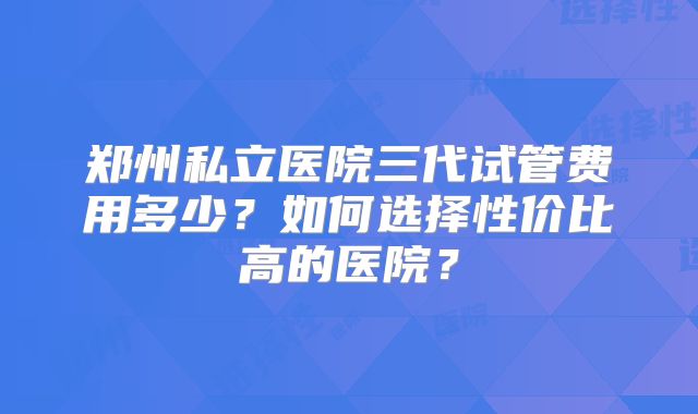 郑州私立医院三代试管费用多少？如何选择性价比高的医院？