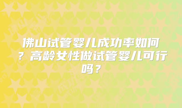 佛山试管婴儿成功率如何？高龄女性做试管婴儿可行吗？