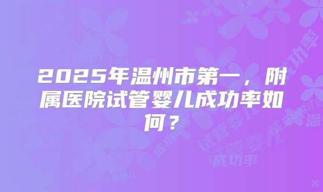 2025年温州市第一，附属医院试管婴儿成功率如何？
