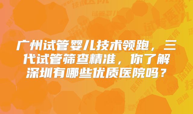 广州试管婴儿技术领跑，三代试管筛查精准，你了解深圳有哪些优质医院吗？