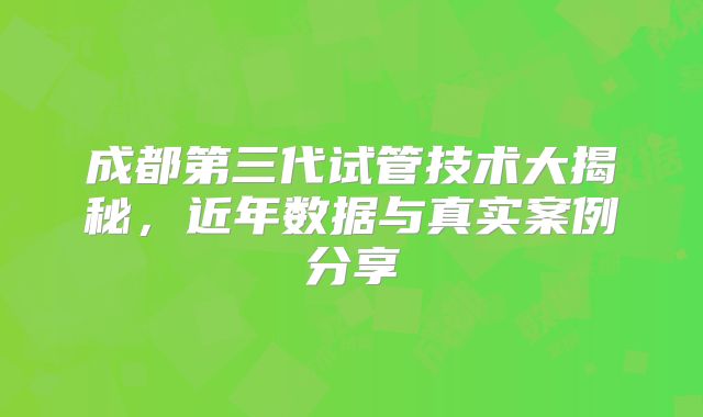 成都第三代试管技术大揭秘,近年数据与真实案例分享