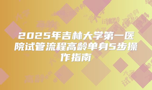 2025年吉林大学第一医院试管流程高龄单身5步操作指南