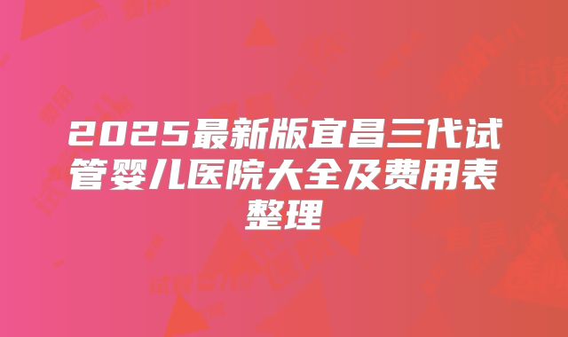 2025最新版宜昌三代试管婴儿医院大全及费用表整理