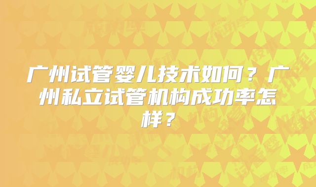 广州试管婴儿技术如何？广州私立试管机构成功率怎样？