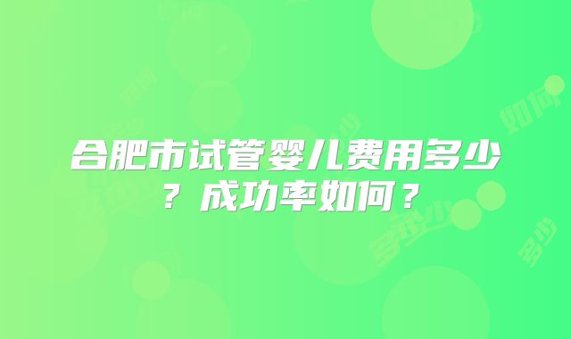 合肥市试管婴儿费用多少？成功率如何？