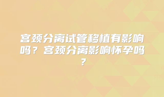 宫颈分离试管移植有影响吗？宫颈分离影响怀孕吗？