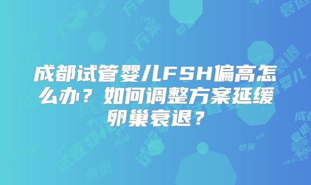 成都试管婴儿FSH偏高怎么办？如何调整方案延缓卵巢衰退？