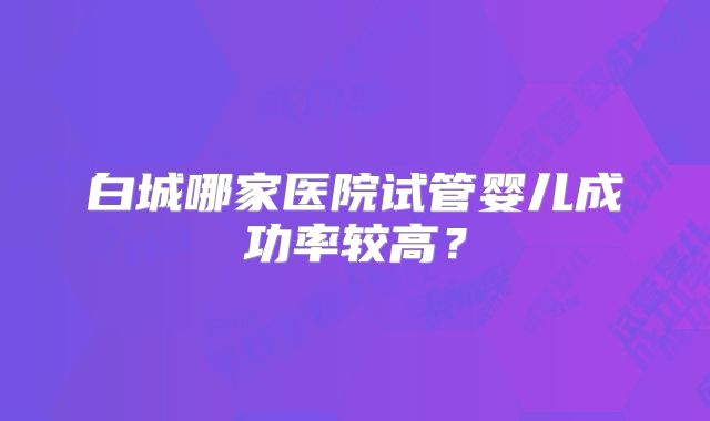 白城哪家医院试管婴儿成功率较高？