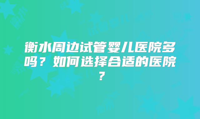 衡水周边试管婴儿医院多吗？如何选择合适的医院？